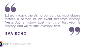 Eva Echo quote: Technically, there's no period that must elapse before a person or an event becomes history. Yesterday is history. Last month, or last year, is history. And we mustn't overlook that.